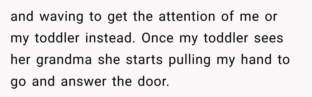 and waving to get the attention of me or my toddler instead. Once my toddler sees her grandma she starts pulling my hand to go and answer the door.