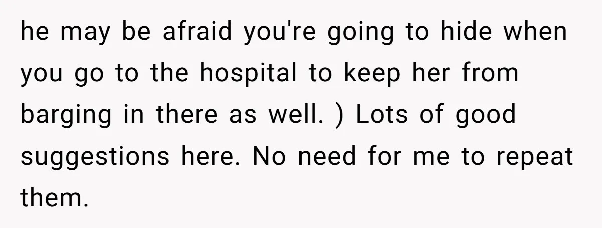he may be afraid you're going to hide when you go to the hospital to keep her from barging in there as well. ) Lots of good suggestions here. No...