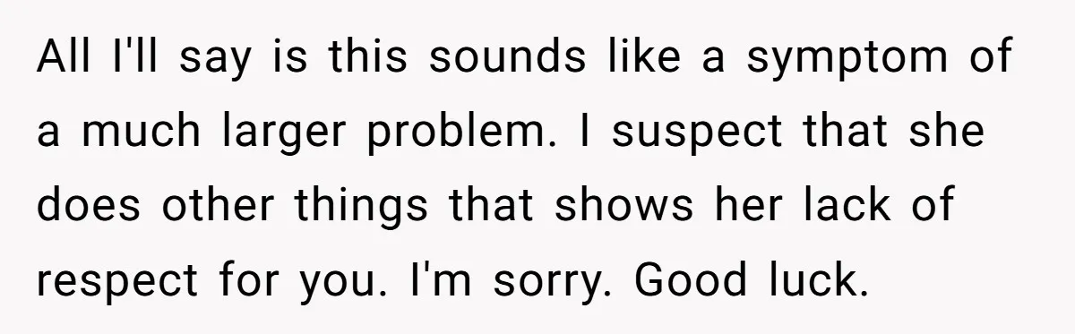 All I'll say is this sounds like a symptom of a much larger problem. I suspect that she does other things that shows her lack of respect for you. I'm...