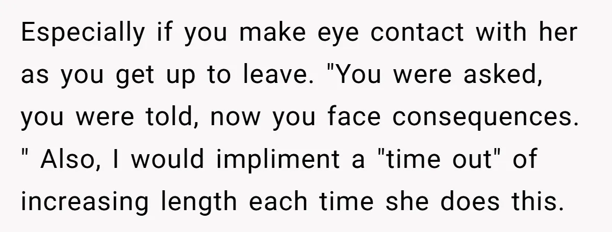 Especially if you make eye contact with her as you get up to leave. "You were asked, you were told, now you face consequences. " Also, I would impliment a...