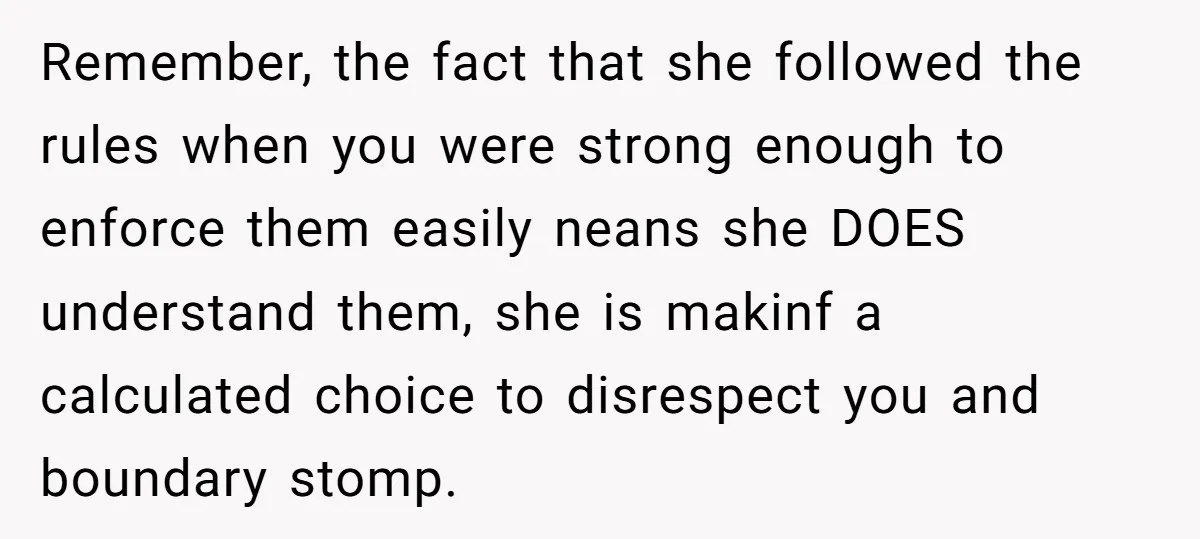 Remember, the fact that she followed the rules when you were strong enough to enforce them easily neans she DOES understand them, she is makinf a calculated choice to disrespect...