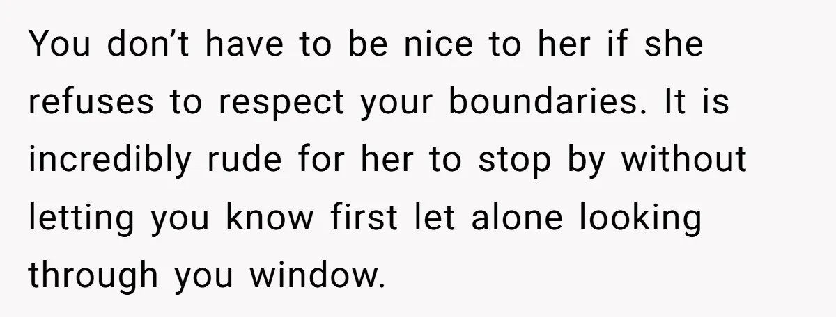 You don’t have to be nice to her if she refuses to respect your boundaries. It is incredibly rude for her to stop by without letting you know first let...