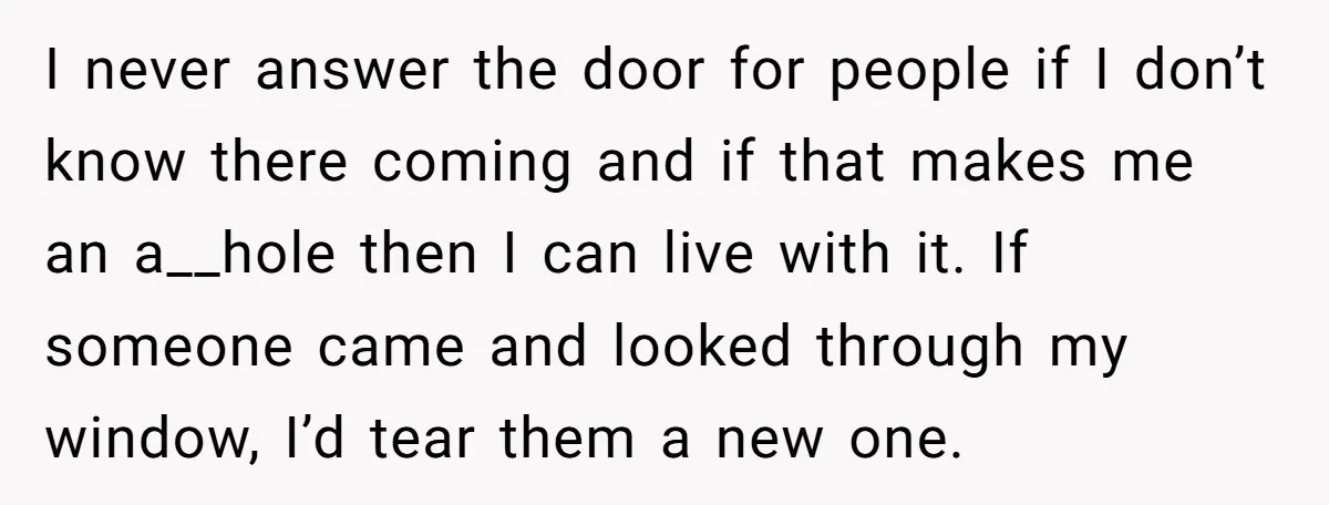 I never answer the door for people if I don’t know there coming and if that makes me an a__hole then I can live with it. If someone came and...