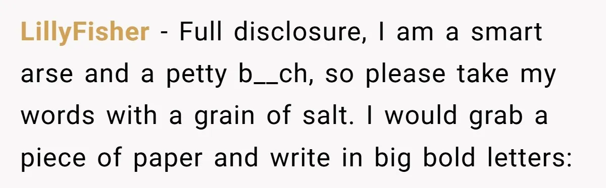 LillyFisher − Full disclosure, I am a smart arse and a petty b__ch, so please take my words with a grain of salt. I would grab a piece of paper...