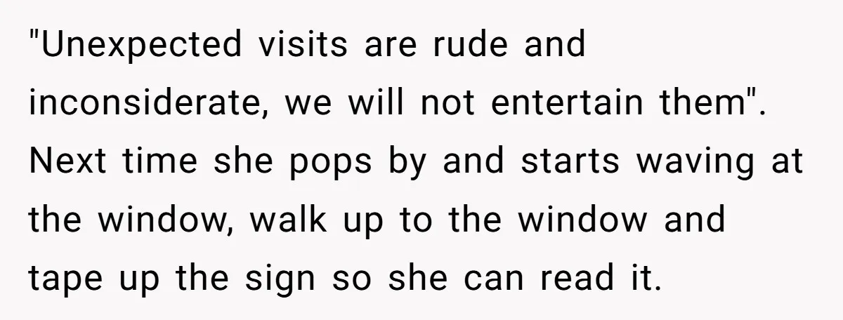 "Unexpected visits are rude and inconsiderate, we will not entertain them". Next time she pops by and starts waving at the window, walk up to the window and tape up...