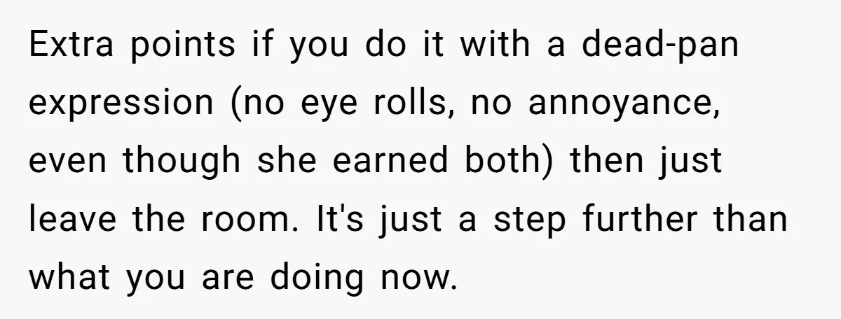 Extra points if you do it with a dead-pan expression (no eye rolls, no annoyance, even though she earned both) then just leave the room. It's just a step further...
