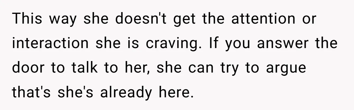 This way she doesn't get the attention or interaction she is craving. If you answer the door to talk to her, she can try to argue that's she's already here.