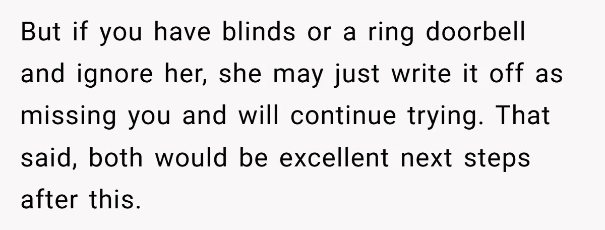 But if you have blinds or a ring doorbell and ignore her, she may just write it off as missing you and will continue trying. That said, both would be...