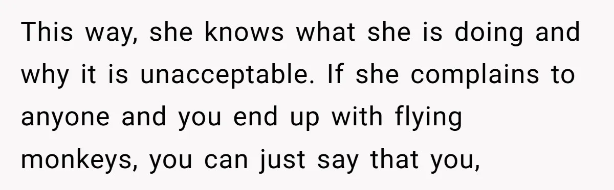 This way, she knows what she is doing and why it is unacceptable. If she complains to anyone and you end up with flying monkeys, you can just say that...