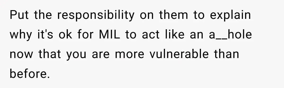 Put the responsibility on them to explain why it's ok for MIL to act like an a__hole now that you are more vulnerable than before.