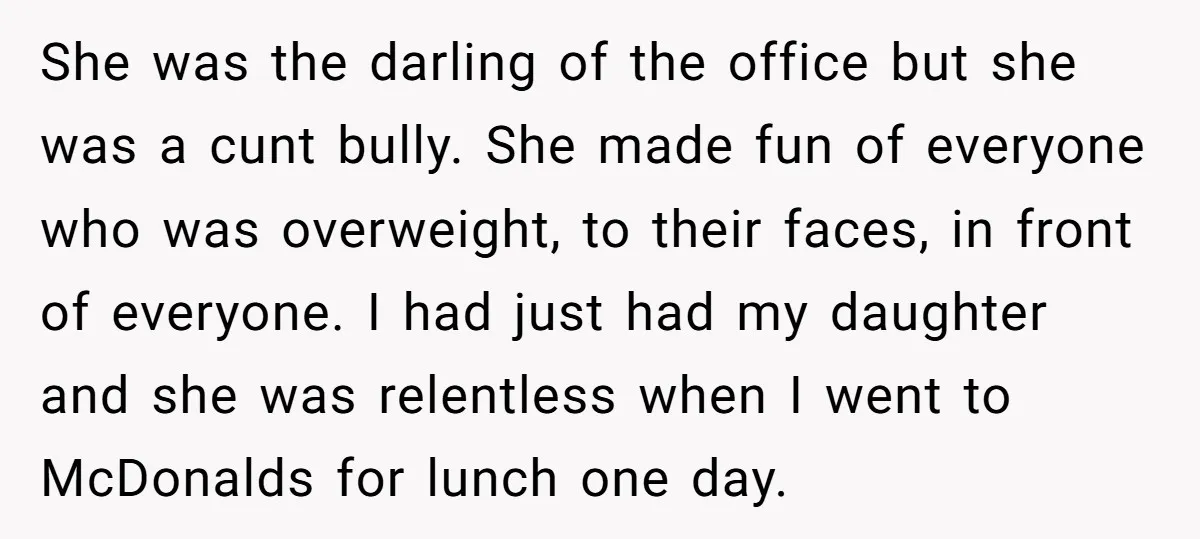 She was the darling of the office but she was a cunt bully. She made fun of everyone who was overweight, to their faces, in front of everyone. I had...