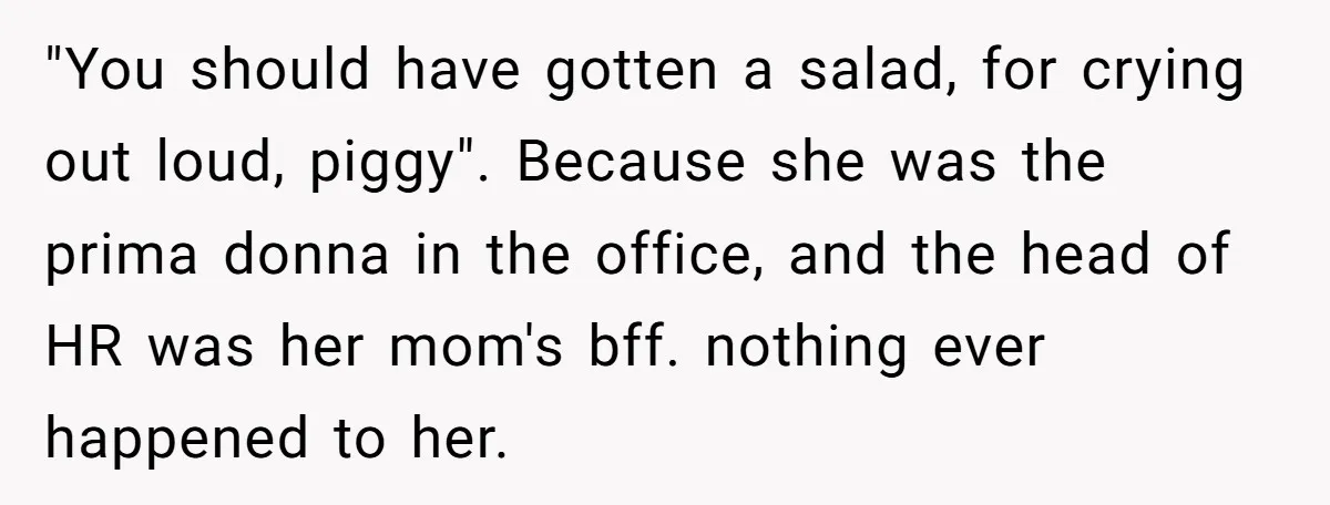 "You should have gotten a salad, for crying out loud, piggy". Because she was the prima donna in the office, and the head of HR was her mom's bff. nothing...