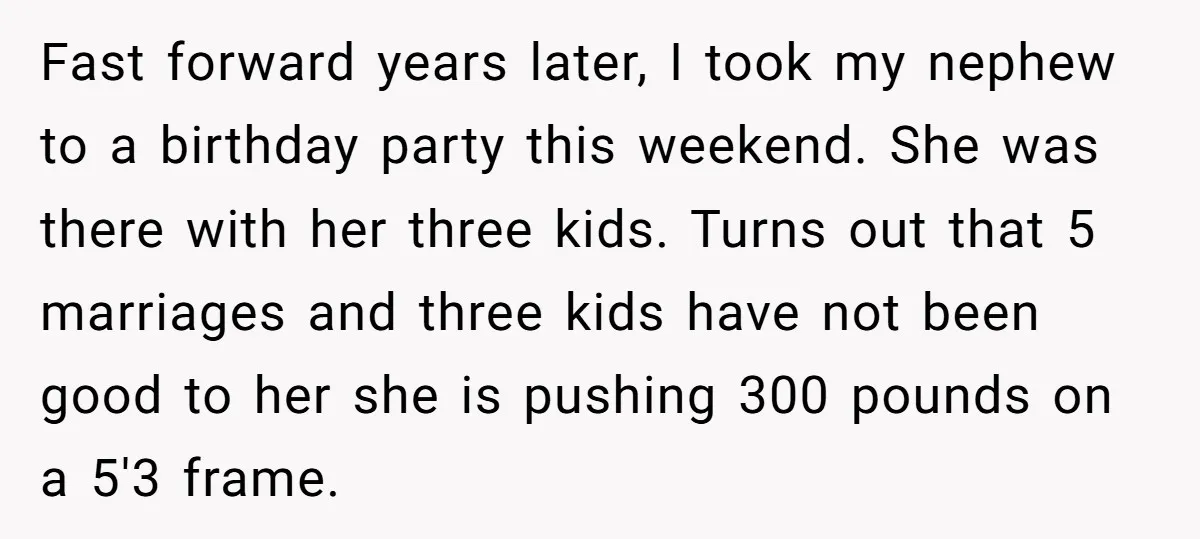 Fast forward years later, I took my nephew to a birthday party this weekend. She was there with her three kids. Turns out that 5 marriages and three kids have...