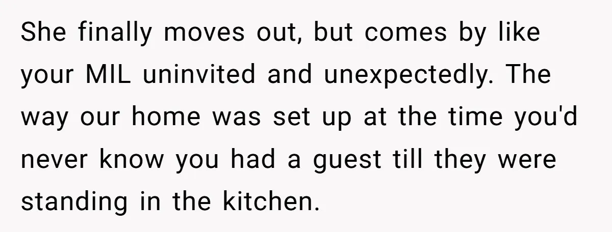 She finally moves out, but comes by like your MIL uninvited and unexpectedly. The way our home was set up at the time you'd never know you had a guest...