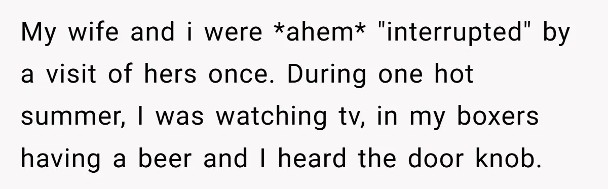 My wife and i were *ahem* "interrupted" by a visit of hers once. During one hot summer, I was watching tv, in my boxers having a beer and I heard...