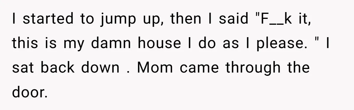 I started to jump up, then I said "F__k it, this is my damn house I do as I please. " I sat back down . Mom came through the...