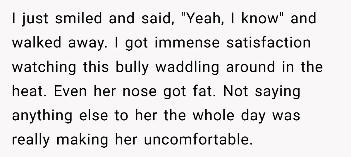 I just smiled and said, "Yeah, I know" and walked away. I got immense satisfaction watching this bully waddling around in the heat. Even her nose got fat. Not saying...