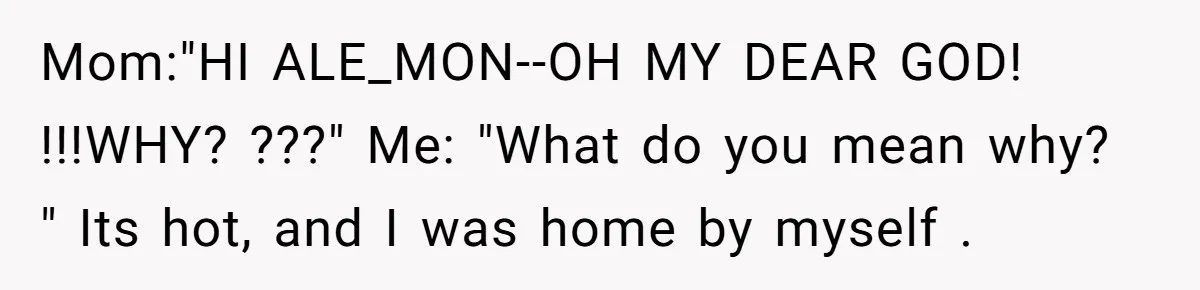 Mom:"HI ALE_MON--OH MY DEAR GOD! !!!WHY? ???" Me: "What do you mean why? " Its hot, and I was home by myself .