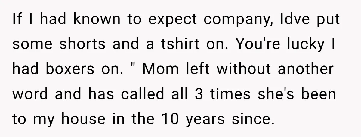 If I had known to expect company, Idve put some shorts and a tshirt on. You're lucky I had boxers on. " Mom left without another word and has called...