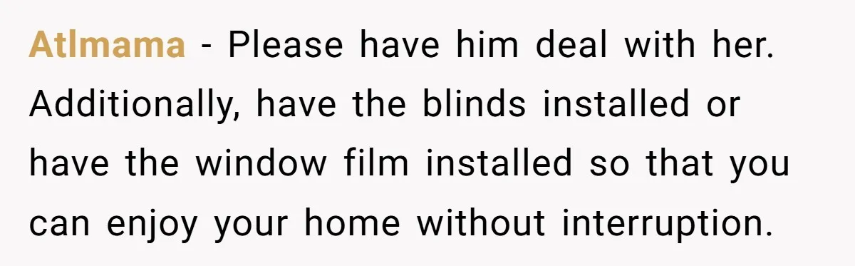 Atlmama − Please have him deal with her. Additionally, have the blinds installed or have the window film installed so that you can enjoy your home without interruption.
