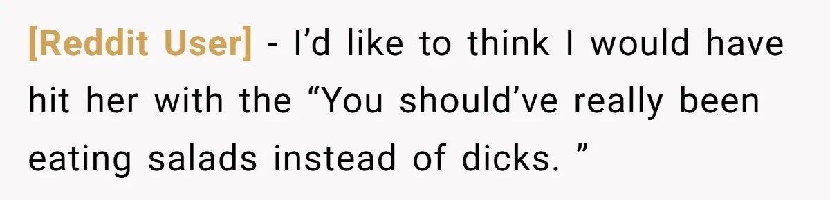 [Reddit User] − I’d like to think I would have hit her with the “You should’ve really been eating salads instead of dicks. ”