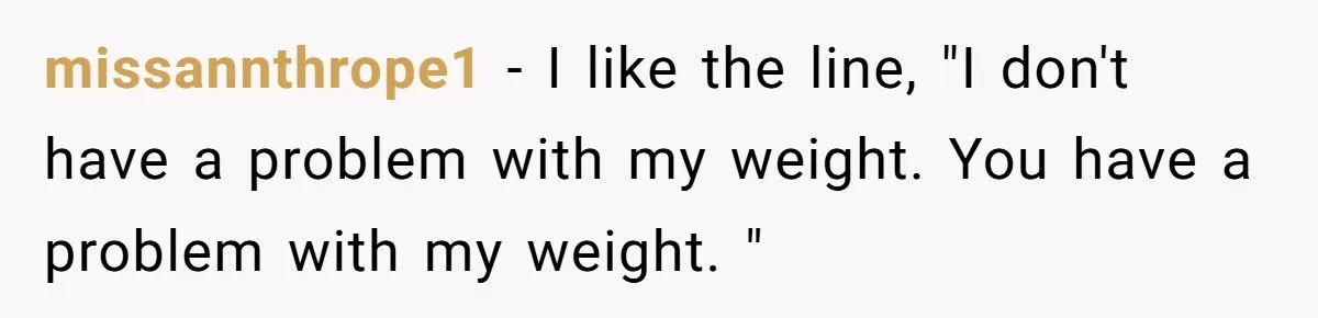 missannthrope1 − I like the line, "I don't have a problem with my weight. You have a problem with my weight. "