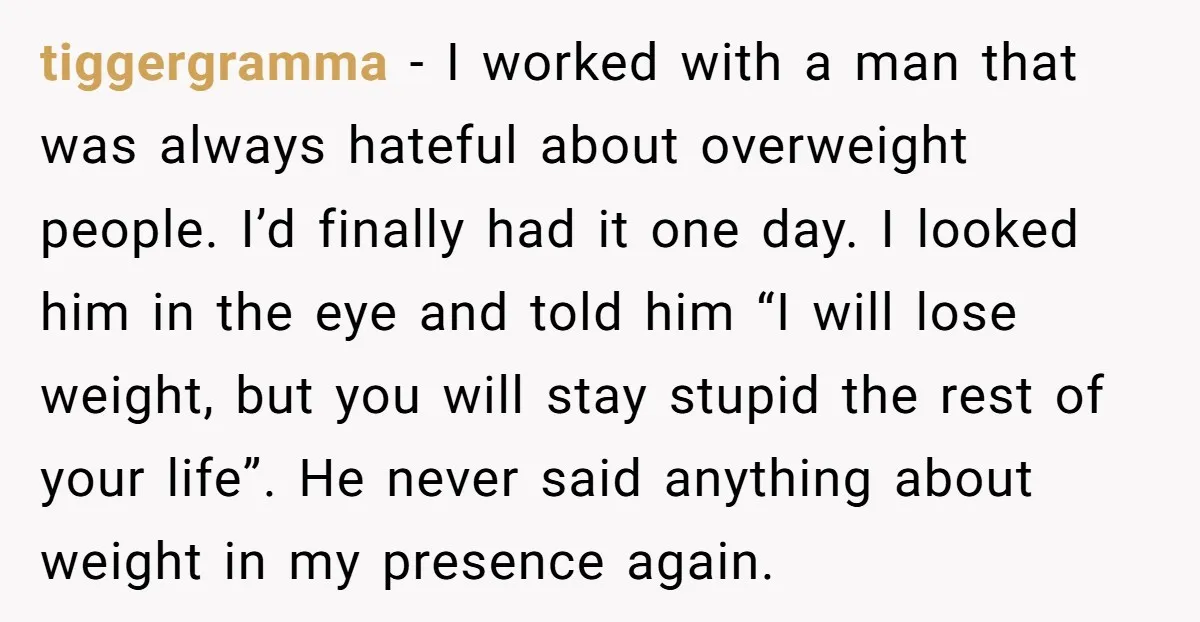 tiggergramma − I worked with a man that was always hateful about overweight people. I’d finally had it one day. I looked him in the eye and told him “I...