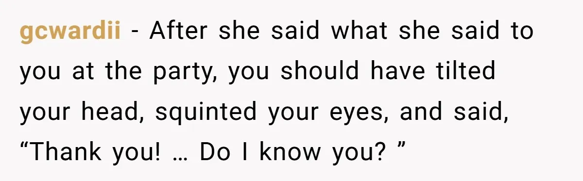 gcwardii − After she said what she said to you at the party, you should have tilted your head, squinted your eyes, and said, “Thank you! … Do I know...