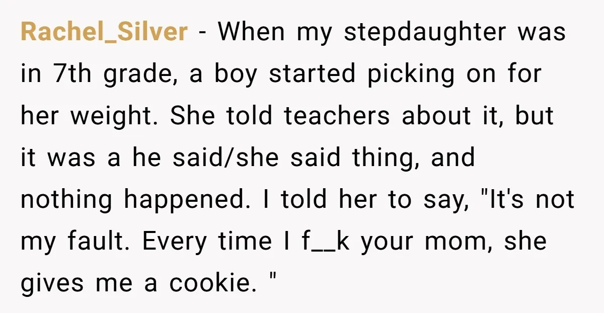 Rachel_Silver − When my stepdaughter was in 7th grade, a boy started picking on for her weight. She told teachers about it, but it was a he said/she said thing,...