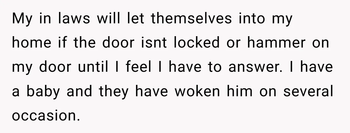 My in laws will let themselves into my home if the door isnt locked or hammer on my door until I feel I have to answer. I have a baby...