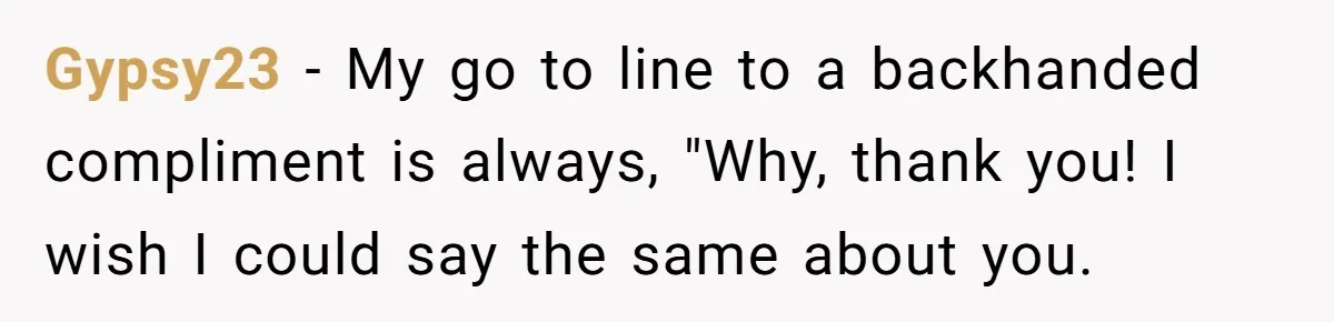 Gypsy23 − My go to line to a backhanded compliment is always, "Why, thank you! I wish I could say the same about you.