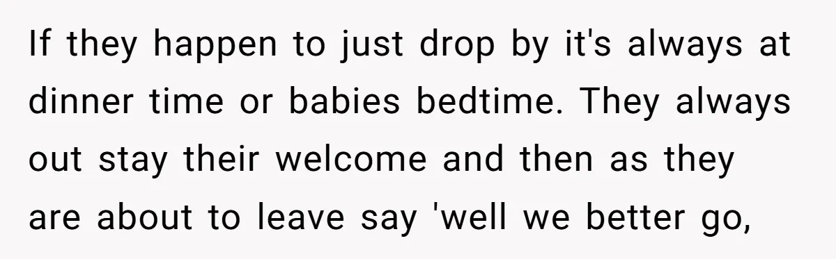 If they happen to just drop by it's always at dinner time or babies bedtime. They always out stay their welcome and then as they are about to leave say...