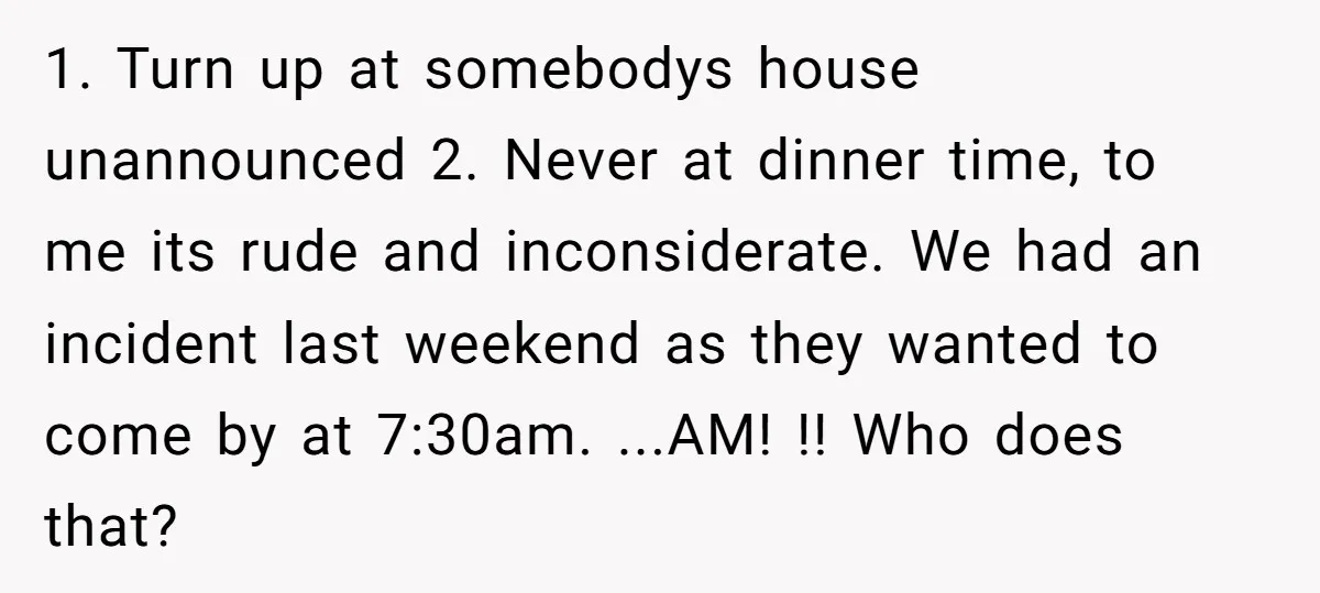 1. Turn up at somebodys house unannounced 2. Never at dinner time, to me its rude and inconsiderate. We had an incident last weekend as they wanted to come by...