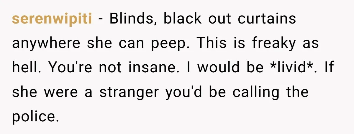 serenwipiti − Blinds, black out curtains anywhere she can peep. This is freaky as hell. You're not insane. I would be *livid*. If she were a stranger you'd be calling...