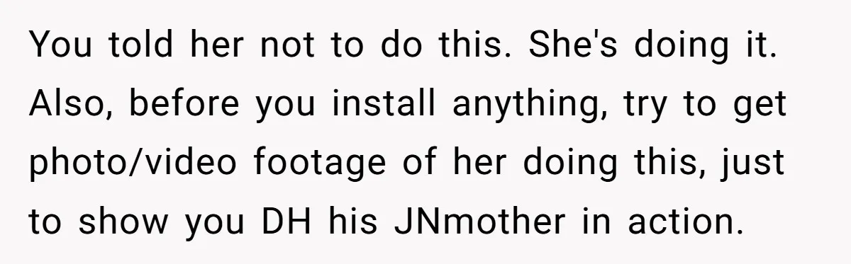 You told her not to do this. She's doing it. Also, before you install anything, try to get photo/video footage of her doing this, just to show you DH his...