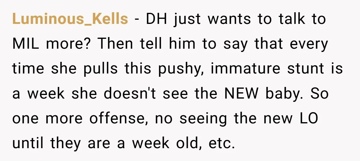 Luminous_Kells − DH just wants to talk to MIL more? Then tell him to say that every time she pulls this pushy, immature stunt is a week she doesn't see...
