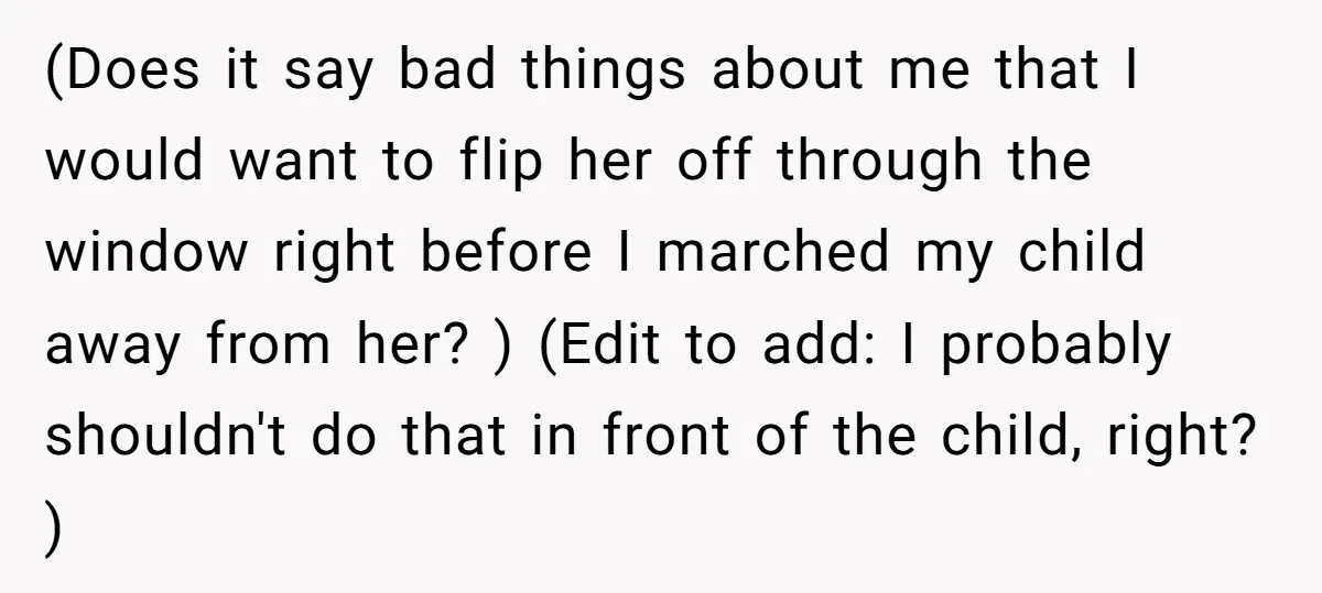 (Does it say bad things about me that I would want to flip her off through the window right before I marched my child away from her? ) (Edit to...