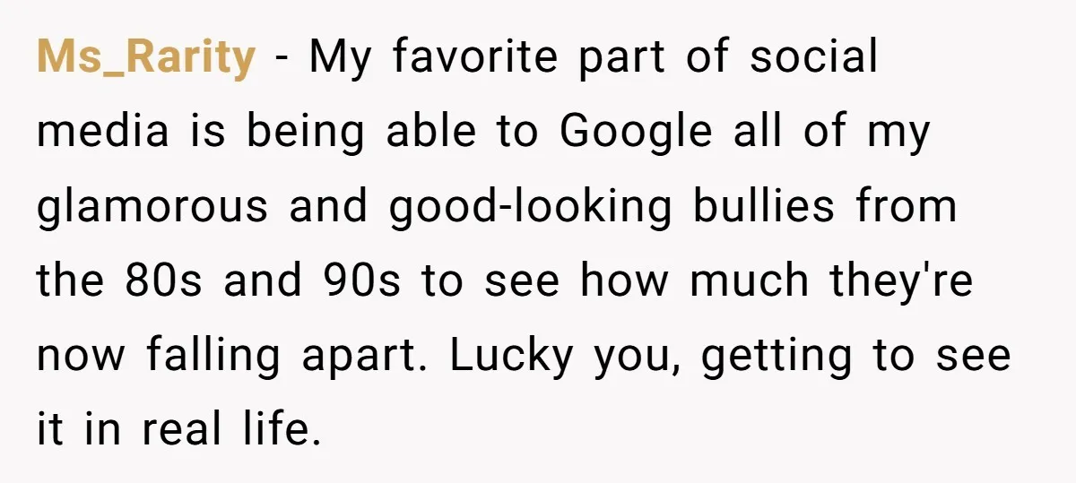 Ms_Rarity − My favorite part of social media is being able to Google all of my glamorous and good-looking bullies from the 80s and 90s to see how much they're...