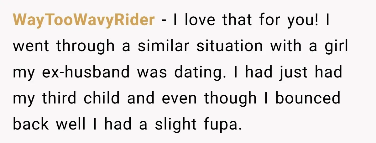 WayTooWavyRider − I love that for you! I went through a similar situation with a girl my ex-husband was dating. I had just had my third child and even though...