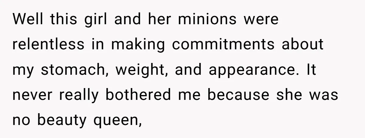 Well this girl and her minions were relentless in making commitments about my stomach, weight, and appearance. It never really bothered me because she was no beauty queen,