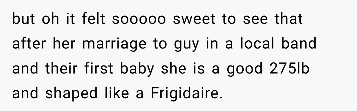 but oh it felt sooooo sweet to see that after her marriage to guy in a local band and their first baby she is a good 275lb and shaped like...