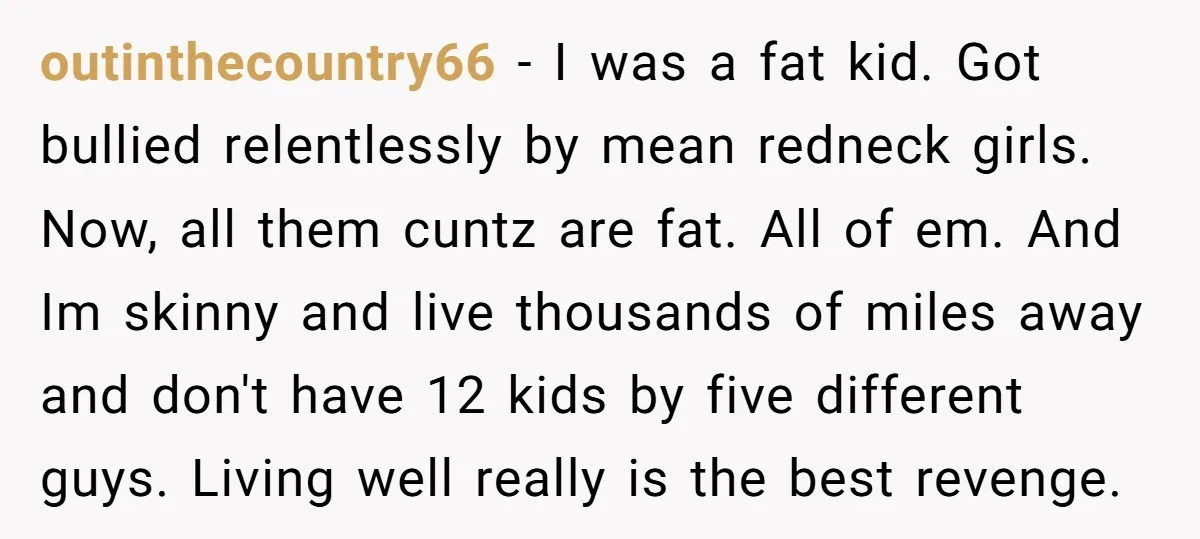 outinthecountry66 − I was a fat kid. Got bullied relentlessly by mean redneck girls. Now, all them cuntz are fat. All of em. And Im skinny and live thousands of...