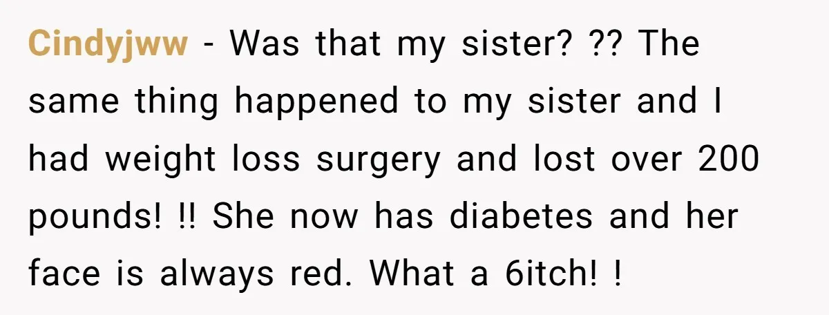 Cindyjww − Was that my sister? ?? The same thing happened to my sister and I had weight loss surgery and lost over 200 pounds! !! She now has diabetes...
