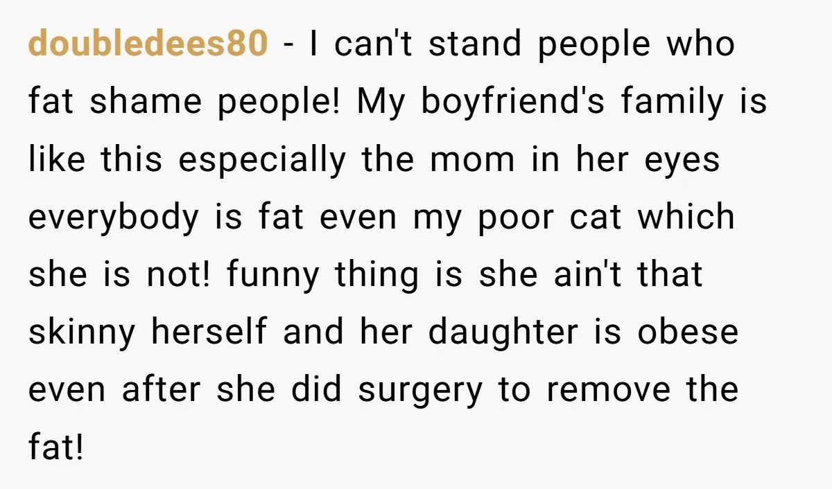 doubledees80 − I can't stand people who fat shame people! My boyfriend's family is like this especially the mom in her eyes everybody is fat even my poor cat which...