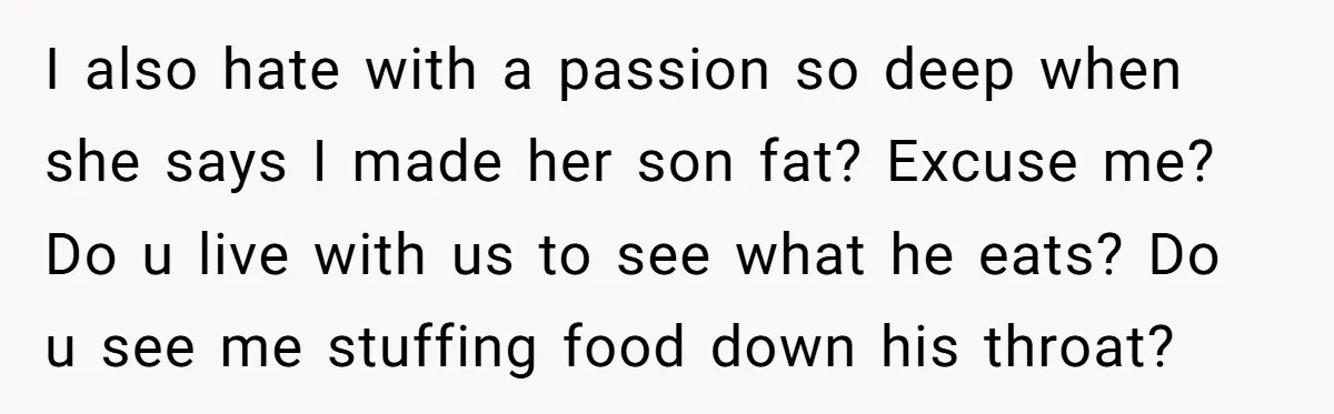 I also hate with a passion so deep when she says I made her son fat? Excuse me? Do u live with us to see what he eats? Do u...