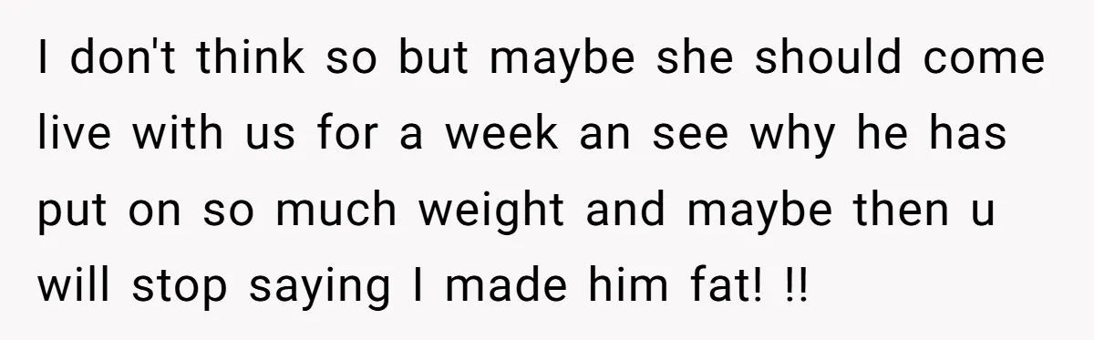 I don't think so but maybe she should come live with us for a week an see why he has put on so much weight and maybe then u will...