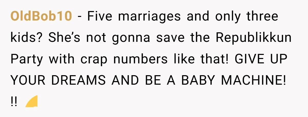 OldBob10 − Five marriages and only three kids? She’s not gonna save the Republikkun Party with crap numbers like that! GIVE UP YOUR DREAMS AND BE A BABY MACHINE! !!...