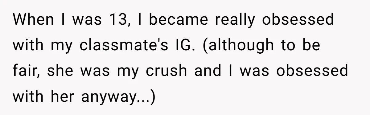 When I was 13, I became really obsessed with my classmate's IG. (although to be fair, she was my crush and I was obsessed with her anyway...)