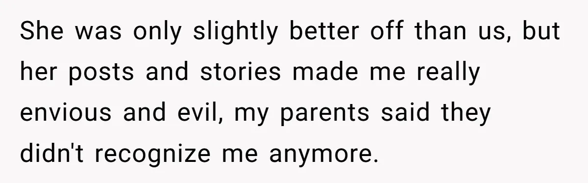 She was only slightly better off than us, but her posts and stories made me really envious and evil, my parents said they didn't recognize me anymore.