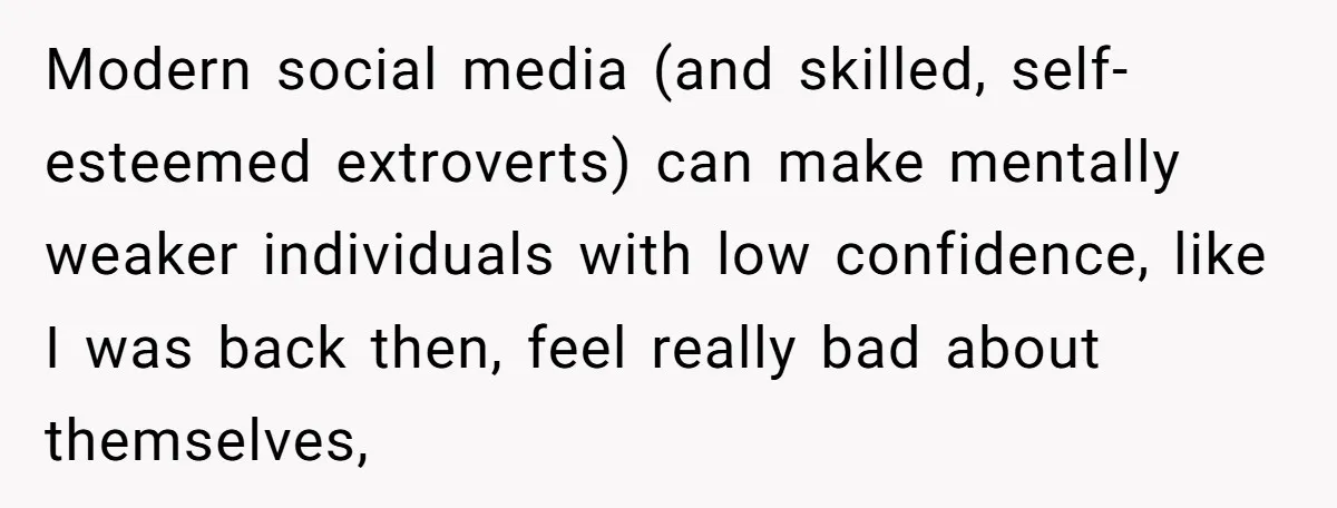 Modern social media (and skilled, self-esteemed extroverts) can make mentally weaker individuals with low confidence, like I was back then, feel really bad about themselves,